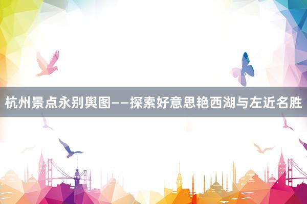 杭州景点永别舆图——探索好意思艳西湖与左近名胜