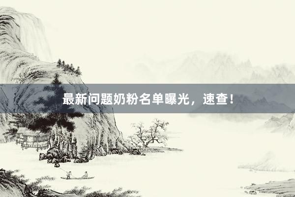 最新问题奶粉名单曝光，速查！
